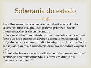 
Soberania do estado
Para Rousseau deveria haver uma redução no poder do
soberano , uma vez que, este poderia priorizar os seus
interesses ao invés do bem comum.
O soberano não é o mais forte necessariamente e não é o mais
forte que deve exercer os direitos dos mais fracos,ou seja, a
força do mais forte nasce do direito adquirido de outros.Todos
são iguais, porém o poder da maioria fora concedido a apenas
um .
“ O mais forte nunca é suficientemente forte para ser sempre o
senhor, se não transformando sua força em direito e a
obediência em dever.”
 
