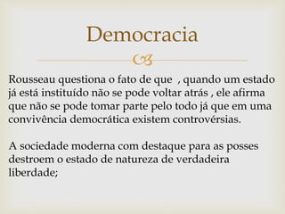 
Democracia
Rousseau questiona o fato de que , quando um estado
já está instituído não se pode voltar atrás , ele afirma
que não se pode tomar parte pelo todo já que em uma
convivência democrática existem controvérsias.
A sociedade moderna com destaque para as posses
destroem o estado de natureza de verdadeira
liberdade;
 