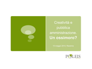 Creatività e
pubblica
amministrazione.
Un ossimoro?
15 maggio 2014, Ravenna
 