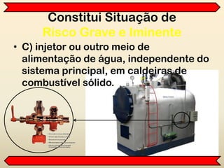 Constitui Situação de
Risco Grave e Iminente
• C) injetor ou outro meio de
alimentação de água, independente do
sistema principal, em caldeiras de
combustível sólido.
 