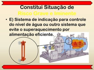• E) Sistema de indicação para controle
do nível de água ou outro sistema que
evite o superaquecimento por
alimentação eficiente.
Constitui Situação de
Risco Grave e Iminente
 