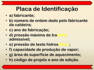 Placa de Identificação
• a) fabricante;
• b) número de ordem dado pelo fabricante
da caldeira;
• c) ano de fabricação;
• d) pressão máxima de trabalho
admissível;
• e) pressão de teste hidrostático;
• f) capacidade de produção de vapor;
• g) área de superfície de aquecimento;
• h) código de projeto e ano de edição.
 