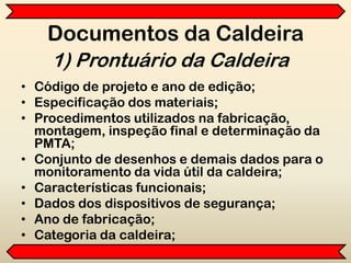 Documentos da Caldeira
• Código de projeto e ano de edição;
• Especificação dos materiais;
• Procedimentos utilizados na fabricação,
montagem, inspeção final e determinação da
PMTA;
• Conjunto de desenhos e demais dados para o
monitoramento da vida útil da caldeira;
• Características funcionais;
• Dados dos dispositivos de segurança;
• Ano de fabricação;
• Categoria da caldeira;
1) Prontuário da Caldeira
 