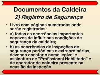Documentos da Caldeira
• Livro com páginas numeradas onde
serão registradas:
• a) todas as ocorrências importantes
capazes de influir nas condições de
segurança da caldeira;
• b) as ocorrências de inspeções de
segurança periódicas e extraordinárias,
devendo constar o nome legível e
assinatura de "Profissional Habilitado" e
de operador de caldeira presente na
ocasião da inspeção.
2) Registro de Segurança
 