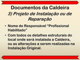 Documentos da Caldeira
• Nome do Responsável “Profissional
Habilitado”
• Com todos os detalhes estruturais do
local onde será instalada a Caldeira,
ou as alterações a serem realizadas na
Instalação Original.
3) Projeto de Instalação ou de
Reparação
 