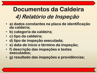 Documentos da Caldeira
• a) dados constantes na placa de identificação
da caldeira;
• b) categoria da caldeira;
• c) tipo da caldeira;
• d) tipo de inspeção executada;
• e) data de início e término da inspeção;
• f) descrição das inspeções e testes
executados;
• g) resultado das inspeções e providências;
4) Relatório de Inspeção
 