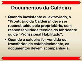 Documentos da Caldeira
• Quando inexistente ou extraviado, o
"Prontuário da Caldeira" deve ser
reconstituído pelo proprietário, com
responsabilidade técnica do fabricante
ou de "Profissional Habilitado“.
• Quando a caldeira for vendida ou
transferida de estabelecimento, os
documentos devem acompanhá-la.
 