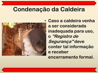 Condenação da Caldeira
• Caso a caldeira venha
a ser considerada
inadequada para uso,
o "Registro de
Segurança" deve
conter tal informação
e receber
encerramento formal.
 