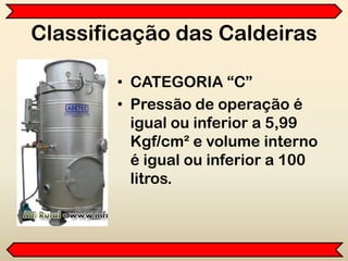 Classificação das Caldeiras
• CATEGORIA “C”
• Pressão de operação é
igual ou inferior a 5,99
Kgf/cm² e volume interno
é igual ou inferior a 100
litros.
 