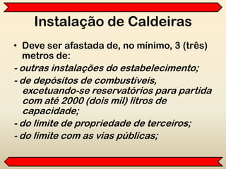 Instalação de Caldeiras
• Deve ser afastada de, no mínimo, 3 (três)
metros de:
- outras instalações do estabelecimento;
- de depósitos de combustíveis,
excetuando-se reservatórios para partida
com até 2000 (dois mil) litros de
capacidade;
- do limite de propriedade de terceiros;
- do limite com as vias públicas;
 