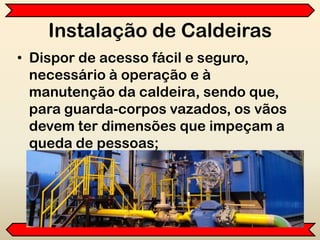 Instalação de Caldeiras
• Dispor de acesso fácil e seguro,
necessário à operação e à
manutenção da caldeira, sendo que,
para guarda-corpos vazados, os vãos
devem ter dimensões que impeçam a
queda de pessoas;
 
