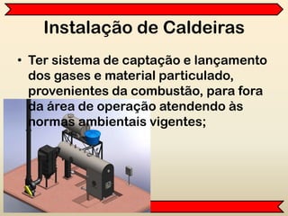 Instalação de Caldeiras
• Ter sistema de captação e lançamento
dos gases e material particulado,
provenientes da combustão, para fora
da área de operação atendendo às
normas ambientais vigentes;
 