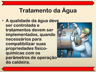 Tratamento da Água
• A qualidade da água deve
ser controlada e
tratamentos devem ser
implementados, quando
necessários para
compatibilizar suas
propriedades físico-
químicas com os
parâmetros de operação
da caldeira.
 