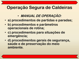Operação Segura de Caldeiras
• MANUAL DE OPERAÇÃO:
• a) procedimentos de partidas e paradas;
• b) procedimentos e parâmetros
operacionais de rotina;
• c) procedimentos para situações de
emergência;
• d) procedimentos gerais de segurança,
saúde e de preservação do meio
ambiente.
 