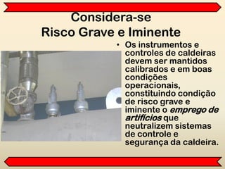 Considera-se
Risco Grave e Iminente
• Os instrumentos e
controles de caldeiras
devem ser mantidos
calibrados e em boas
condições
operacionais,
constituindo condição
de risco grave e
iminente o emprego de
artifícios que
neutralizem sistemas
de controle e
segurança da caldeira.
 
