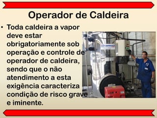 Operador de Caldeira
• Toda caldeira a vapor
deve estar
obrigatoriamente sob
operação e controle de
operador de caldeira,
sendo que o não
atendimento a esta
exigência caracteriza
condição de risco grave
e iminente.
 