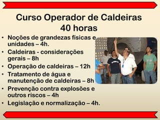 Curso Operador de Caldeiras
40 horas
• Noções de grandezas físicas e
unidades – 4h.
• Caldeiras - considerações
gerais – 8h
• Operação de caldeiras – 12h
• Tratamento de água e
manutenção de caldeiras – 8h
• Prevenção contra explosões e
outros riscos – 4h
• Legislação e normalização – 4h.
 