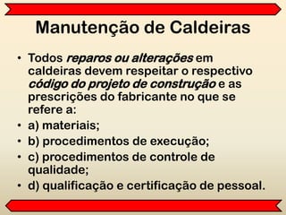 Manutenção de Caldeiras
• Todos reparos ou alterações em
caldeiras devem respeitar o respectivo
código do projeto de construção e as
prescrições do fabricante no que se
refere a:
• a) materiais;
• b) procedimentos de execução;
• c) procedimentos de controle de
qualidade;
• d) qualificação e certificação de pessoal.
 