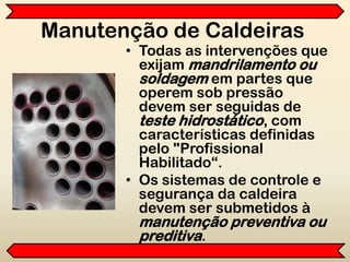 Manutenção de Caldeiras
• Todas as intervenções que
exijam mandrilamento ou
soldagem em partes que
operem sob pressão
devem ser seguidas de
teste hidrostático, com
características definidas
pelo "Profissional
Habilitado“.
• Os sistemas de controle e
segurança da caldeira
devem ser submetidos à
manutenção preventiva ou
preditiva.
 