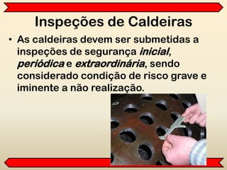 Inspeções de Caldeiras
• As caldeiras devem ser submetidas a
inspeções de segurança inicial,
periódica e extraordinária, sendo
considerado condição de risco grave e
iminente a não realização.
 