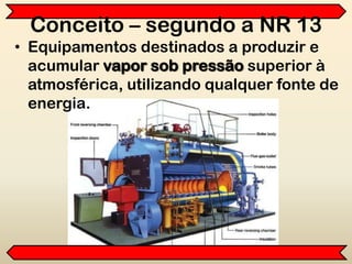 • Equipamentos destinados a produzir e
acumular vapor sob pressão superior à
atmosférica, utilizando qualquer fonte de
energia.
Conceito – segundo a NR 13
 