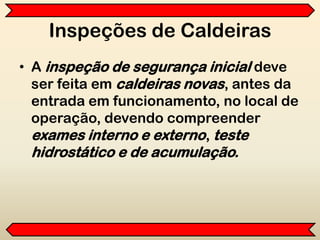 Inspeções de Caldeiras
• A inspeção de segurança inicial deve
ser feita em caldeiras novas, antes da
entrada em funcionamento, no local de
operação, devendo compreender
exames interno e externo, teste
hidrostático e de acumulação.
 