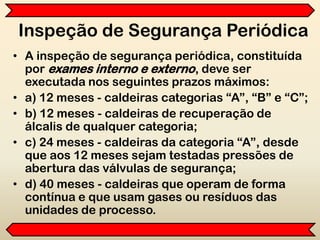 Inspeção de Segurança Periódica
• A inspeção de segurança periódica, constituída
por exames interno e externo, deve ser
executada nos seguintes prazos máximos:
• a) 12 meses - caldeiras categorias “A”, “B” e “C”;
• b) 12 meses - caldeiras de recuperação de
álcalis de qualquer categoria;
• c) 24 meses - caldeiras da categoria “A”, desde
que aos 12 meses sejam testadas pressões de
abertura das válvulas de segurança;
• d) 40 meses - caldeiras que operam de forma
contínua e que usam gases ou resíduos das
unidades de processo.
 