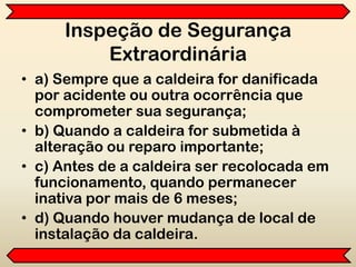 Inspeção de Segurança
Extraordinária
• a) Sempre que a caldeira for danificada
por acidente ou outra ocorrência que
comprometer sua segurança;
• b) Quando a caldeira for submetida à
alteração ou reparo importante;
• c) Antes de a caldeira ser recolocada em
funcionamento, quando permanecer
inativa por mais de 6 meses;
• d) Quando houver mudança de local de
instalação da caldeira.
 
