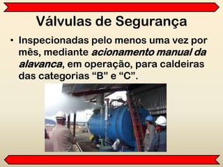 Válvulas de Segurança
• Inspecionadas pelo menos uma vez por
mês, mediante acionamento manual da
alavanca, em operação, para caldeiras
das categorias “B” e “C”.
 