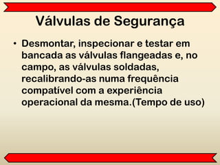 Válvulas de Segurança
• Desmontar, inspecionar e testar em
bancada as válvulas flangeadas e, no
campo, as válvulas soldadas,
recalibrando-as numa frequência
compatível com a experiência
operacional da mesma.(Tempo de uso)
 