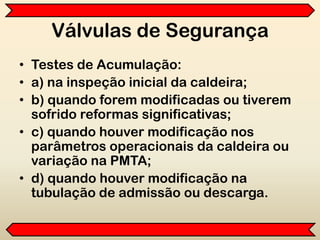 Válvulas de Segurança
• Testes de Acumulação:
• a) na inspeção inicial da caldeira;
• b) quando forem modificadas ou tiverem
sofrido reformas significativas;
• c) quando houver modificação nos
parâmetros operacionais da caldeira ou
variação na PMTA;
• d) quando houver modificação na
tubulação de admissão ou descarga.
 
