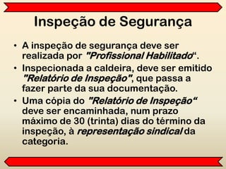 Inspeção de Segurança
• A inspeção de segurança deve ser
realizada por "Profissional Habilitado“.
• Inspecionada a caldeira, deve ser emitido
"Relatório de Inspeção", que passa a
fazer parte da sua documentação.
• Uma cópia do "Relatório de Inspeção“
deve ser encaminhada, num prazo
máximo de 30 (trinta) dias do término da
inspeção, à representação sindical da
categoria.
 