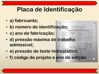 Placa de Identificação
• a) fabricante;
• b) número de identificação;
• c) ano de fabricação;
• d) pressão máxima de trabalho
admissível;
• e) pressão de teste hidrostático;
• f) código de projeto e ano de edição.
 