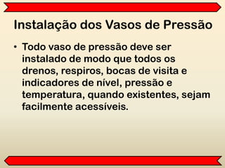 Instalação dos Vasos de Pressão
• Todo vaso de pressão deve ser
instalado de modo que todos os
drenos, respiros, bocas de visita e
indicadores de nível, pressão e
temperatura, quando existentes, sejam
facilmente acessíveis.
 