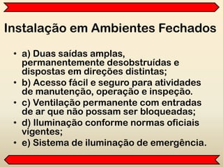 Instalação em Ambientes Fechados
• a) Duas saídas amplas,
permanentemente desobstruídas e
dispostas em direções distintas;
• b) Acesso fácil e seguro para atividades
de manutenção, operação e inspeção.
• c) Ventilação permanente com entradas
de ar que não possam ser bloqueadas;
• d) Iluminação conforme normas oficiais
vigentes;
• e) Sistema de iluminação de emergência.
 