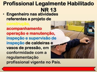 • Engenheiro nas atividades
referentes a projeto de
construção,
acompanhamento
operação e manutenção,
inspeção e supervisão de
inspeção de caldeiras e
vasos de pressão, em
conformidade com a
regulamentação
profissional vigente no País.
Profissional Legalmente Habilitado
NR 13
 