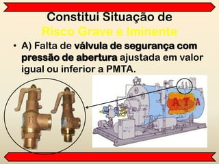 Constitui Situação de
Risco Grave e Iminente
• A) Falta de válvula de segurança com
pressão de abertura ajustada em valor
igual ou inferior a PMTA.
 
