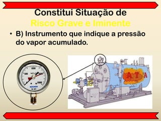 Constitui Situação de
Risco Grave e Iminente
• B) Instrumento que indique a pressão
do vapor acumulado.
 