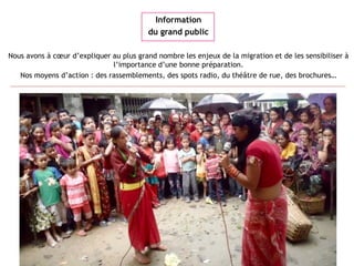Information
du grand public
Nous avons à cœur d’expliquer au plus grand nombre les enjeux de la migration et de les sensibiliser à
l’importance d’une bonne préparation.
Nos moyens d’action : des rassemblements, des spots radio, du théâtre de rue, des brochures…
 