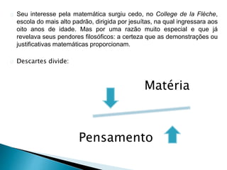Seu interesse pela matemática surgiu cedo, no College de la Flèche,
escola do mais alto padrão, dirigida por jesuítas, na qual ingressara aos
oito anos de idade. Mas por uma razão muito especial e que já
revelava seus pendores filosóficos: a certeza que as demonstrações ou
justificativas matemáticas proporcionam.
Descartes divide:
Matéria
Pensamento
 
