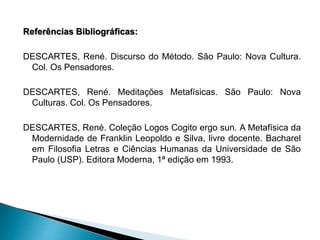 Referências Bibliográficas:
DESCARTES, René. Discurso do Método. São Paulo: Nova Cultura.
Col. Os Pensadores.
DESCARTES, René. Meditações Metafísicas. São Paulo: Nova
Culturas. Col. Os Pensadores.
DESCARTES, René. Coleção Logos Cogito ergo sun. A Metafísica da
Modernidade de Franklin Leopoldo e Silva, livre docente. Bacharel
em Filosofia Letras e Ciências Humanas da Universidade de São
Paulo (USP). Editora Moderna, 1ª edição em 1993.
 