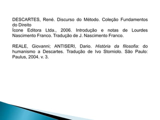 DESCARTES, René. Discurso do Método. Coleção Fundamentos
do Direito
Ícone Editora Ltda., 2006. Introdução e notas de Lourdes
Nascimento Franco. Tradução de J. Nascimento Franco.
REALE, Giovanni; ANTISERI, Dario. História da filosofia: do
humanismo a Descartes. Tradução de Ivo Storniolo. São Paulo:
Paulus, 2004. v. 3.
 