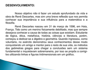 Nosso objetivo não é fazer um estudo aprofundado da vida e
obra de René Descartes, mas sim uma breve reflexão que nos permita
conhecer sua importância e sua influência para a matemática e a
filosofia.
René Descartes nasceu em 31 de março de 1596, em Haia,
França. Tido como um menino fisicamente debilitado, mas que sempre
desejava conhecer a causa de todas as coisas que existiam. Estudante
de lógica, ética, metafísica, história, ciências e literatura, porém,
começou a dedicar-se a álgebra e geometria. Quando ingressou, como
voluntario, no exército demonstrou seus conhecimentos desse modo
conquistando um amigo e mentor para o resto de sua vida, os métodos
dos geômetras gregos para chegar a conclusões sem um sistema
fundamental o inquietavam sobremaneira, por isso se propôs a corrigi-
los utilizando linhas e figuras tridimensionais em um gráfico.
 