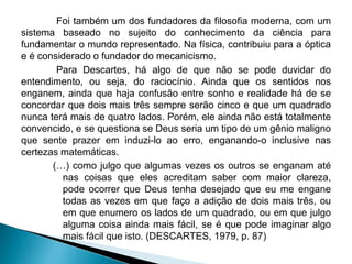 Foi também um dos fundadores da filosofia moderna, com um
sistema baseado no sujeito do conhecimento da ciência para
fundamentar o mundo representado. Na física, contribuiu para a óptica
e é considerado o fundador do mecanicismo.
Para Descartes, há algo de que não se pode duvidar do
entendimento, ou seja, do raciocínio. Ainda que os sentidos nos
enganem, ainda que haja confusão entre sonho e realidade há de se
concordar que dois mais três sempre serão cinco e que um quadrado
nunca terá mais de quatro lados. Porém, ele ainda não está totalmente
convencido, e se questiona se Deus seria um tipo de um gênio maligno
que sente prazer em induzi-lo ao erro, enganando-o inclusive nas
certezas matemáticas.
(…) como julgo que algumas vezes os outros se enganam até
nas coisas que eles acreditam saber com maior clareza,
pode ocorrer que Deus tenha desejado que eu me engane
todas as vezes em que faço a adição de dois mais três, ou
em que enumero os lados de um quadrado, ou em que julgo
alguma coisa ainda mais fácil, se é que pode imaginar algo
mais fácil que isto. (DESCARTES, 1979, p. 87)
 