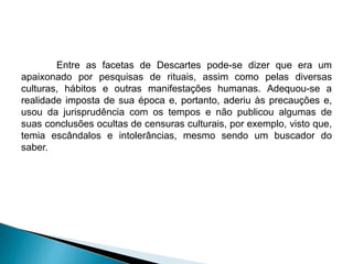 Entre as facetas de Descartes pode-se dizer que era um
apaixonado por pesquisas de rituais, assim como pelas diversas
culturas, hábitos e outras manifestações humanas. Adequou-se a
realidade imposta de sua época e, portanto, aderiu às precauções e,
usou da jurisprudência com os tempos e não publicou algumas de
suas conclusões ocultas de censuras culturais, por exemplo, visto que,
temia escândalos e intolerâncias, mesmo sendo um buscador do
saber.
 