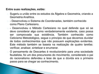 Sugeriu a união entre os estudos da Álgebra e Geometria, criando a
Geometria Analítica.
- Desenvolveu o Sistema de Coordenadas, também conhecido
como Plano Cartesiano.
- Desenvolveu o Método Cartesiano no qual defende que só se
deve considerar algo como verdadeiramente existente, caso possa
ser comprovada sua existência. Também conhecido como
Ceticismo Metodológico, segue o princípio de que devemos duvidar
de todos conhecimentos que não possuem explicações evidentes.
Este método também se baseia na realização de quatro tarefas:
verificar, analisar, sintetizar e enumerar.
O pensamento de Descartes é revolucionário para uma sociedade
feudalista, foi um dos precursores do movimento, considerado o pai
do racionalismo defendeu a tese de que a dúvida era o primeiro
passo para se chegar ao conhecimento.
 
