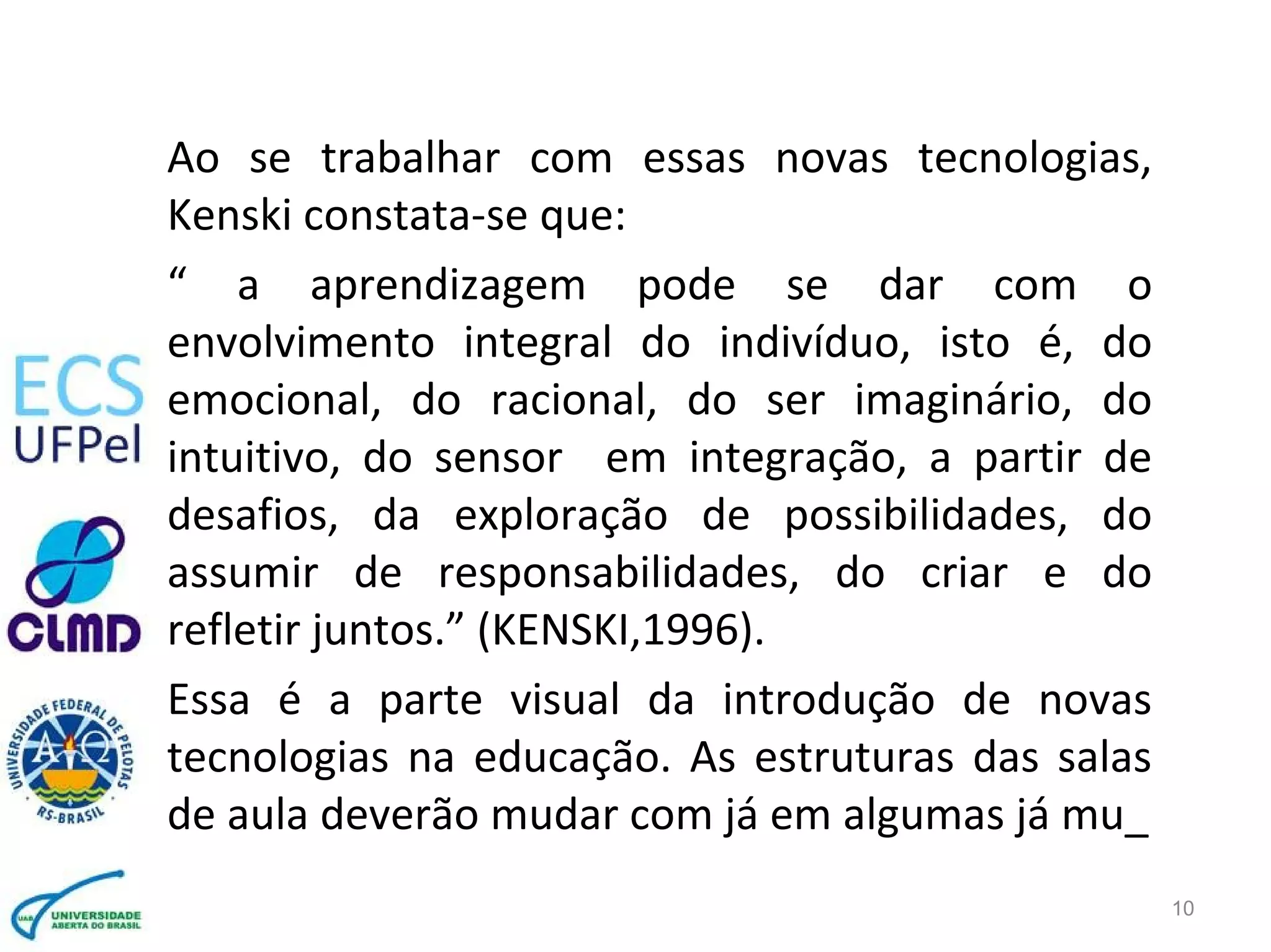 Ao se trabalhar com essas novas tecnologias,
Kenski constata-se que:
“ a aprendizagem pode se dar com o
envolvimento integral do indivíduo, isto é, do
emocional, do racional, do ser imaginário, do
intuitivo, do sensor em integração, a partir de
desafios, da exploração de possibilidades, do
assumir de responsabilidades, do criar e do
refletir juntos.” (KENSKI,1996).
Essa é a parte visual da introdução de novas
tecnologias na educação. As estruturas das salas
de aula deverão mudar com já em algumas já mu_
10
 