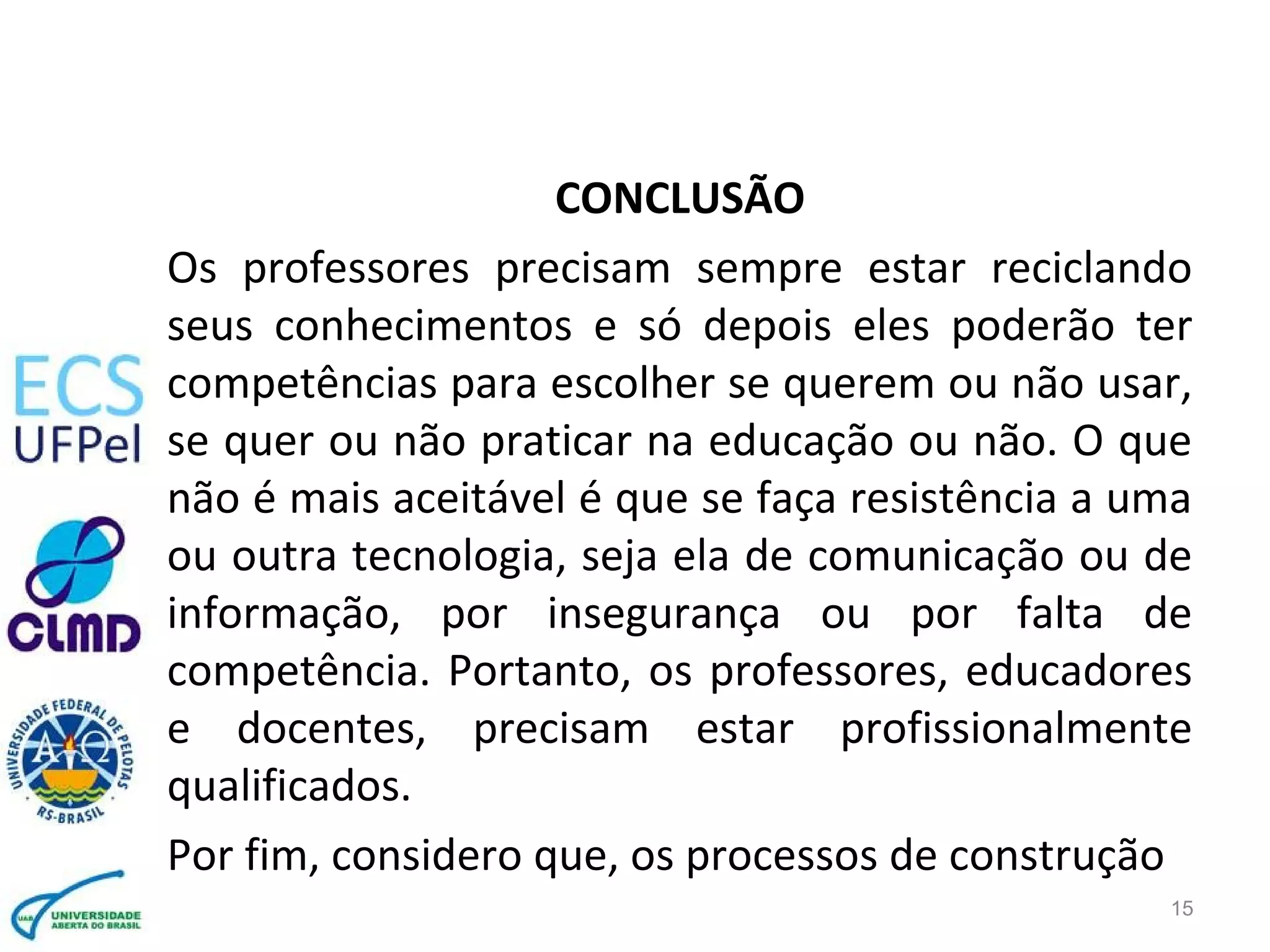 CONCLUSÃO
Os professores precisam sempre estar reciclando
seus conhecimentos e só depois eles poderão ter
competências para escolher se querem ou não usar,
se quer ou não praticar na educação ou não. O que
não é mais aceitável é que se faça resistência a uma
ou outra tecnologia, seja ela de comunicação ou de
informação, por insegurança ou por falta de
competência. Portanto, os professores, educadores
e docentes, precisam estar profissionalmente
qualificados.
Por fim, considero que, os processos de construção
15
 