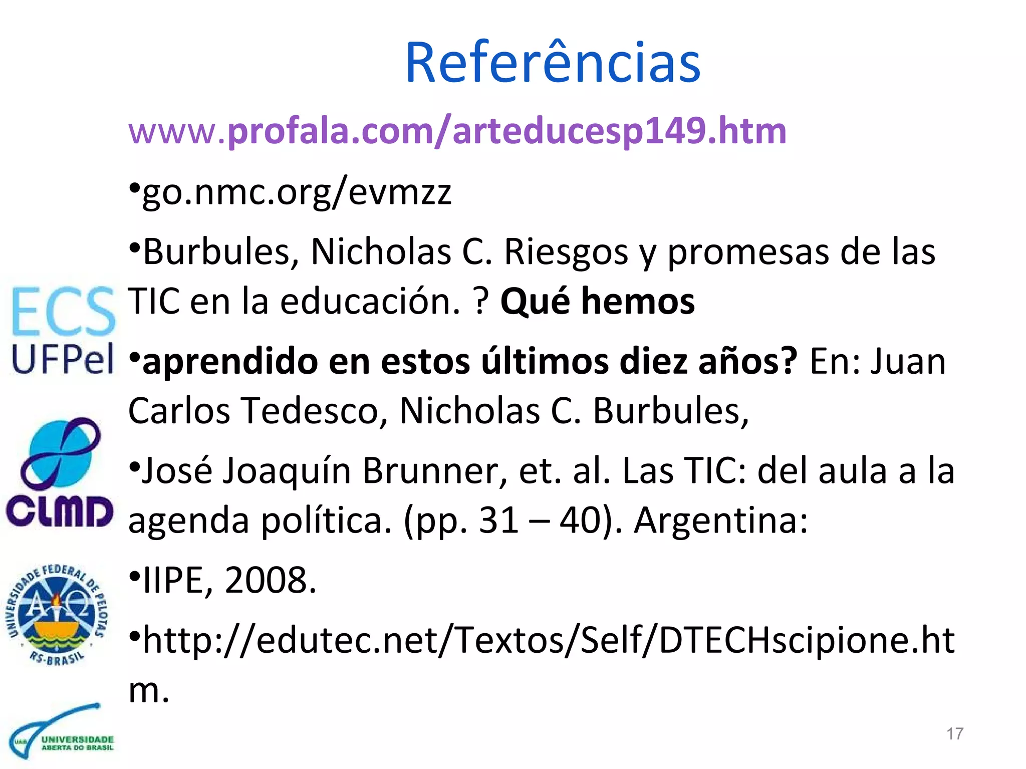 Referências
www.profala.com/arteducesp149.htm
•go.nmc.org/evmzz
•Burbules, Nicholas C. Riesgos y promesas de las
TIC en la educación. ? Qué hemos
•aprendido en estos últimos diez años? En: Juan
Carlos Tedesco, Nicholas C. Burbules,
•José Joaquín Brunner, et. al. Las TIC: del aula a la
agenda política. (pp. 31 – 40). Argentina:
•IIPE, 2008.
•http://edutec.net/Textos/Self/DTECHscipione.ht
m.
17
 
