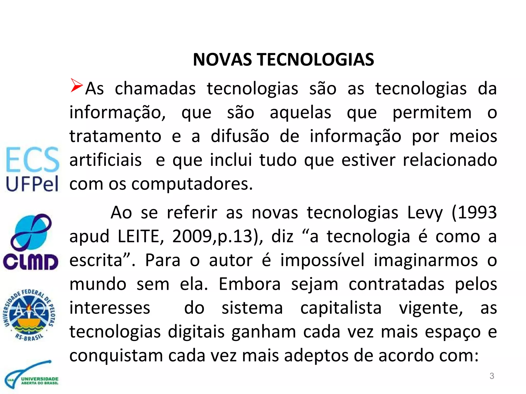 NOVAS TECNOLOGIAS
As chamadas tecnologias são as tecnologias da
informação, que são aquelas que permitem o
tratamento e a difusão de informação por meios
artificiais e que inclui tudo que estiver relacionado
com os computadores.
Ao se referir as novas tecnologias Levy (1993
apud LEITE, 2009,p.13), diz “a tecnologia é como a
escrita”. Para o autor é impossível imaginarmos o
mundo sem ela. Embora sejam contratadas pelos
interesses do sistema capitalista vigente, as
tecnologias digitais ganham cada vez mais espaço e
conquistam cada vez mais adeptos de acordo com:
3
 